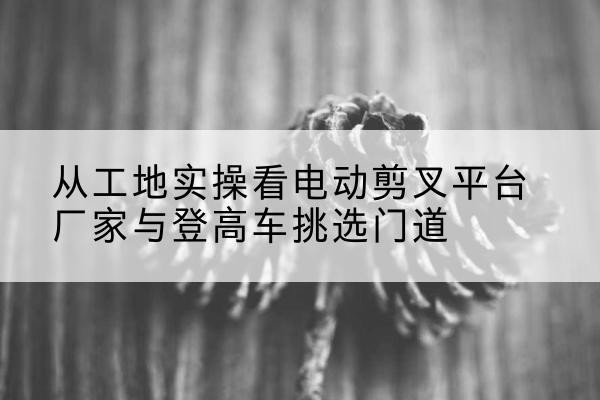 宜章电动剪叉升降平台厂家-从工地实操看电动剪叉平台厂家与登高车挑选门道