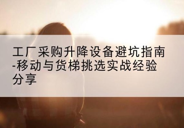 宜章移动式升降机怎么选-工厂采购升降设备避坑指南-移动与货梯挑选实战经验分享