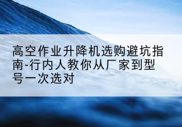 宜章升降平台厂家-高空作业升降机选购避坑指南-行内人教你从厂家到型号一次选对