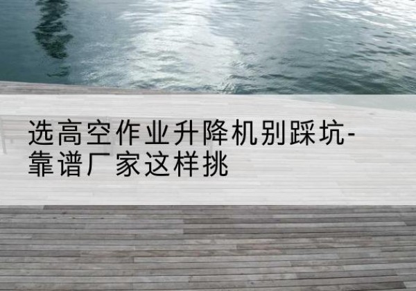宜章剪叉式升降机厂家-选高空作业升降机别踩坑-靠谱厂家这样挑