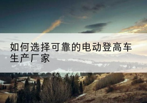 宜章电动登高车厂家-如何选择可靠的电动登高车生产厂家