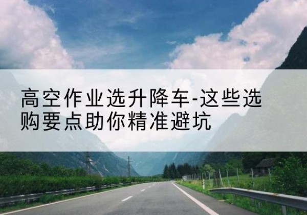 宜章升降车厂家-高空作业选升降车-这些选购要点助你*避坑