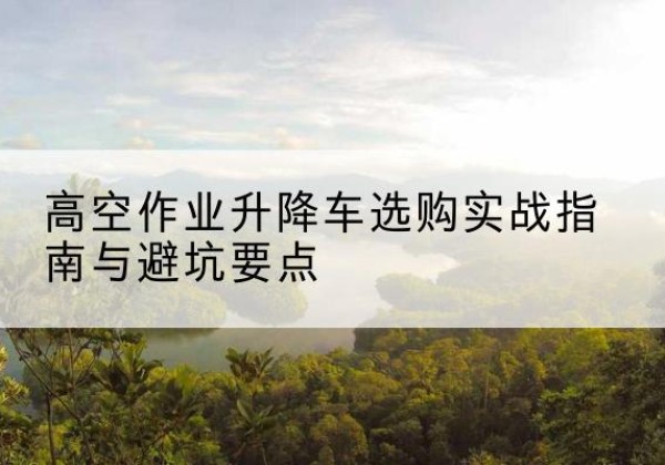 宜章升降车怎么选-高空作业升降车选购实战指南与避坑要点