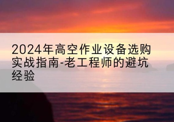宜章高空作业升降机厂家推荐-2024年高空作业设备选购实战指南-老工程师的避坑经验