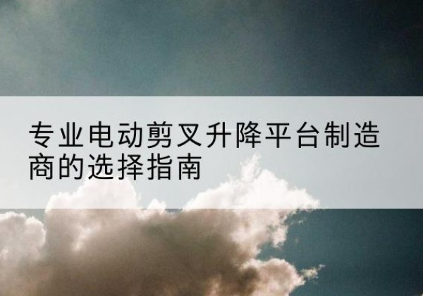 宜章电动剪叉升降平台厂家-专业电动剪叉升降平台制造商的选择指南