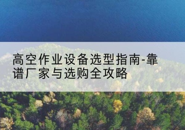 宜章升降车厂家-高空作业设备选型指南-靠谱厂家与选购全攻略