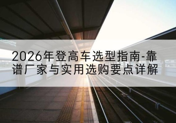 宜章登高车厂家推荐-2026年登高车选型指南-靠谱厂家与实用选购要点详解